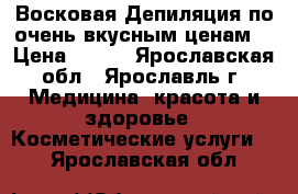 Восковая Депиляция по очень вкусным ценам! › Цена ­ 100 - Ярославская обл., Ярославль г. Медицина, красота и здоровье » Косметические услуги   . Ярославская обл.